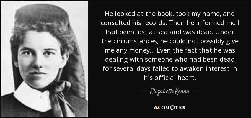 He looked at the book, took my name, and consulted his records. Then he informed me I had been lost at sea and was dead. Under the circumstances, he could not possibly give me any money... Even the fact that he was dealing with someone who had been dead for several days failed to awaken interest in his official heart. - Elizabeth Kenny