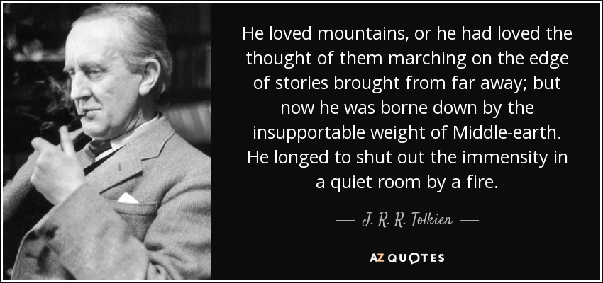 He loved mountains, or he had loved the thought of them marching on the edge of stories brought from far away; but now he was borne down by the insupportable weight of Middle-earth. He longed to shut out the immensity in a quiet room by a fire. - J. R. R. Tolkien