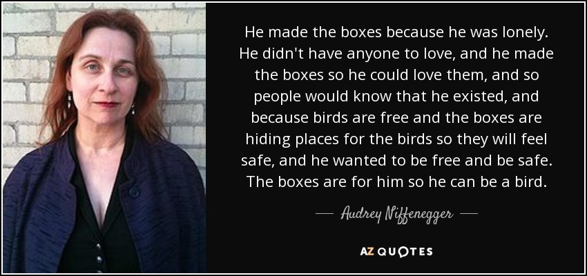 He made the boxes because he was lonely. He didn't have anyone to love, and he made the boxes so he could love them, and so people would know that he existed, and because birds are free and the boxes are hiding places for the birds so they will feel safe, and he wanted to be free and be safe. The boxes are for him so he can be a bird. - Audrey Niffenegger