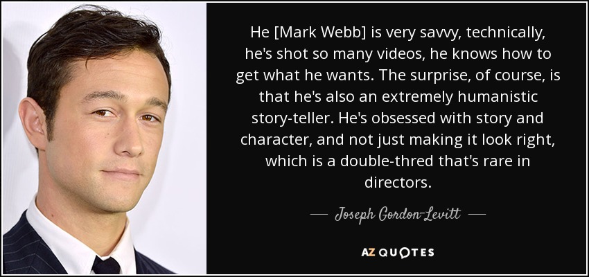 He [Mark Webb] is very savvy, technically, he's shot so many videos, he knows how to get what he wants. The surprise, of course, is that he's also an extremely humanistic story-teller. He's obsessed with story and character, and not just making it look right, which is a double-thred that's rare in directors. - Joseph Gordon-Levitt