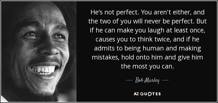 He's not perfect. You aren't either, and the two of you will never be perfect. But if he can make you laugh at least once, causes you to think twice, and if he admits to being human and making mistakes, hold onto him and give him the most you can. - Bob Marley