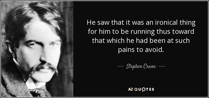 He saw that it was an ironical thing for him to be running thus toward that which he had been at such pains to avoid. - Stephen Crane