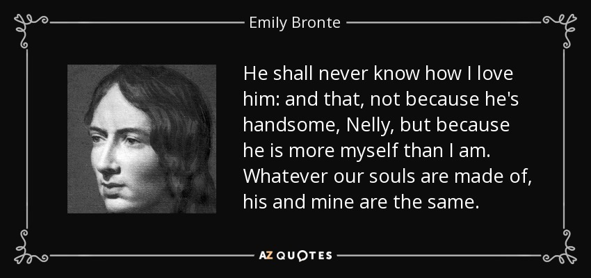 He shall never know how I love him: and that, not because he's handsome, Nelly, but because he is more myself than I am. Whatever our souls are made of, his and mine are the same. - Emily Bronte