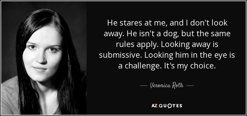 He stares at me, and I don't look away. He isn't a dog, but the same rules apply. Looking away is submissive. Looking him in the eye is a challenge. It's my choice. - Veronica Roth