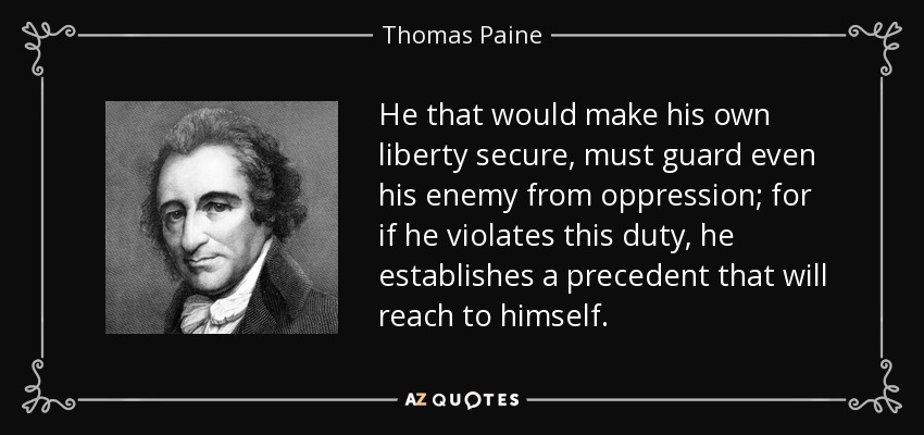 He that would make his own liberty secure, must guard even his enemy from oppression; for if he violates this duty, he establishes a precedent that will reach to himself. - Thomas Paine
