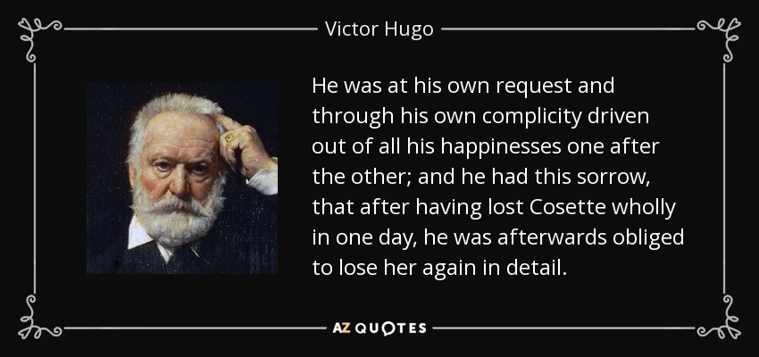 He was at his own request and through his own complicity driven out of all his happinesses one after the other; and he had this sorrow, that after having lost Cosette wholly in one day, he was afterwards obliged to lose her again in detail. - Victor Hugo