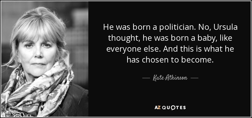 He was born a politician. No, Ursula thought, he was born a baby, like everyone else. And this is what he has chosen to become. - Kate Atkinson
