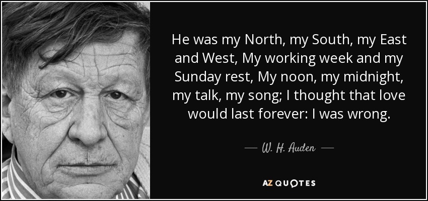 He was my North, my South, my East and West, My working week and my Sunday rest, My noon, my midnight, my talk, my song; I thought that love would last forever: I was wrong. - W. H. Auden