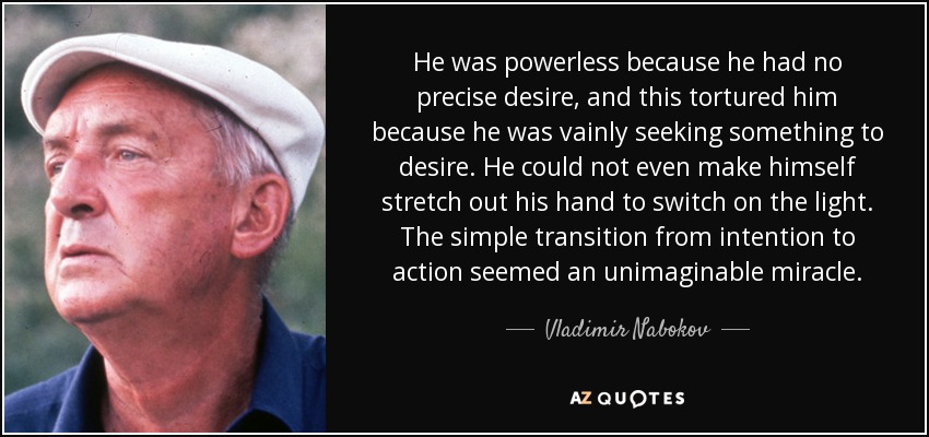 He was powerless because he had no precise desire, and this tortured him because he was vainly seeking something to desire. He could not even make himself stretch out his hand to switch on the light. The simple transition from intention to action seemed an unimaginable miracle. - Vladimir Nabokov