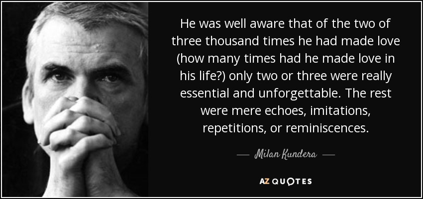 He was well aware that of the two of three thousand times he had made love (how many times had he made love in his life?) only two or three were really essential and unforgettable. The rest were mere echoes, imitations, repetitions, or reminiscences. - Milan Kundera