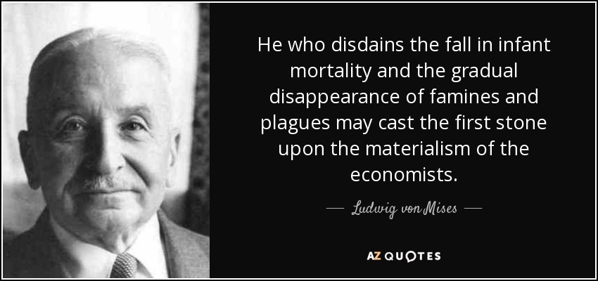 He who disdains the fall in infant mortality and the gradual disappearance of famines and plagues may cast the first stone upon the materialism of the economists. - Ludwig von Mises