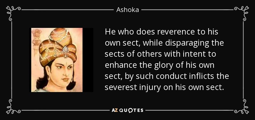 He who does reverence to his own sect, while disparaging the sects of others with intent to enhance the glory of his own sect, by such conduct inflicts the severest injury on his own sect. - Ashoka