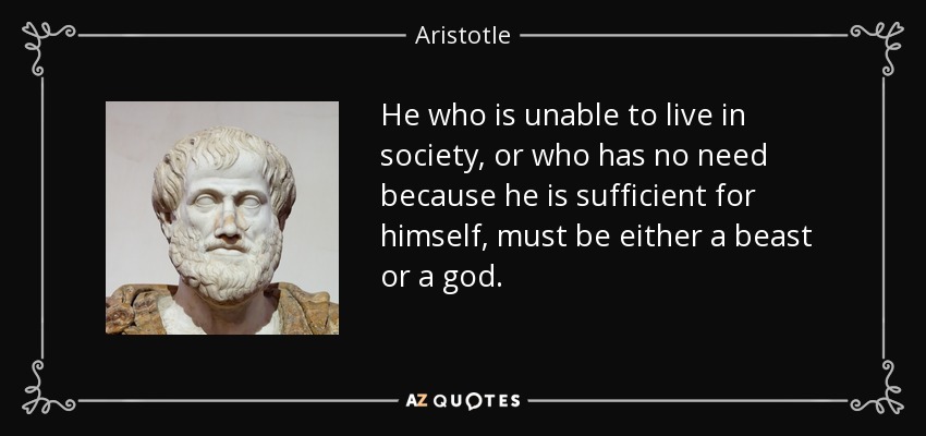 He who is unable to live in society, or who has no need because he is sufficient for himself, must be either a beast or a god. - Aristotle
