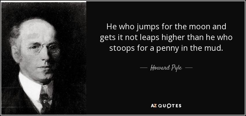He who jumps for the moon and gets it not leaps higher than he who stoops for a penny in the mud. - Howard Pyle