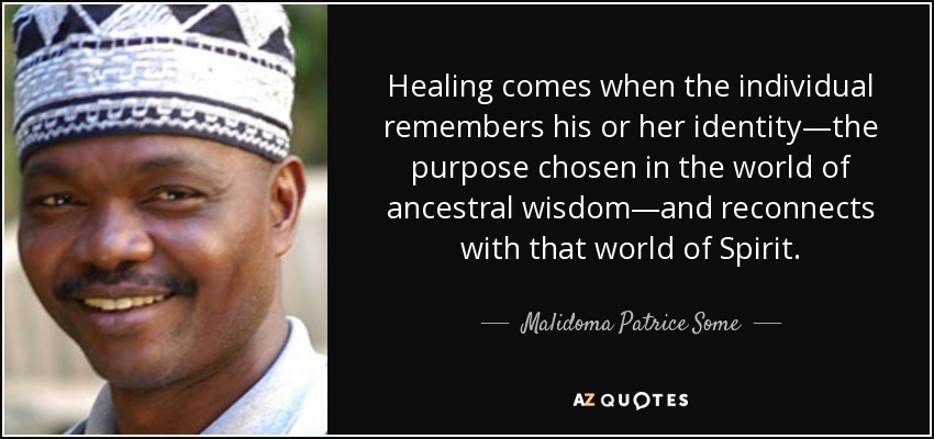 Healing comes when the individual remembers his or her identity—the purpose chosen in the world of ancestral wisdom—and reconnects with that world of Spirit. - Malidoma Patrice Some