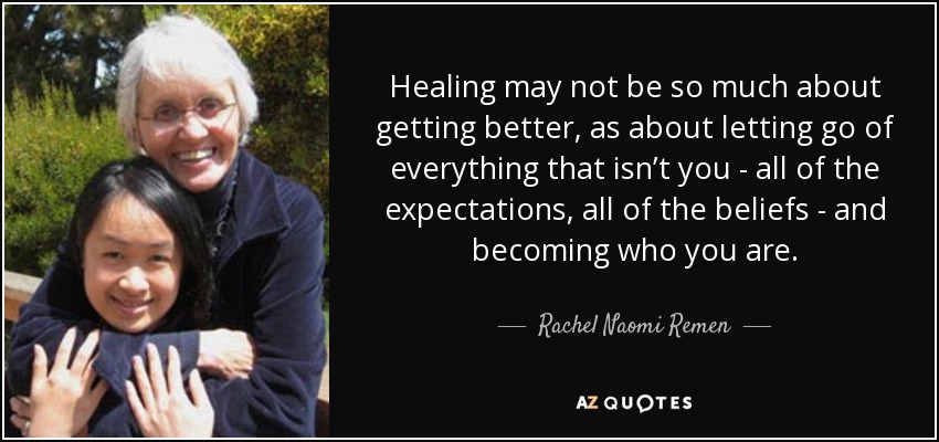 Healing may not be so much about getting better, as about letting go of everything that isn’t you - all of the expectations, all of the beliefs - and becoming who you are. - Rachel Naomi Remen