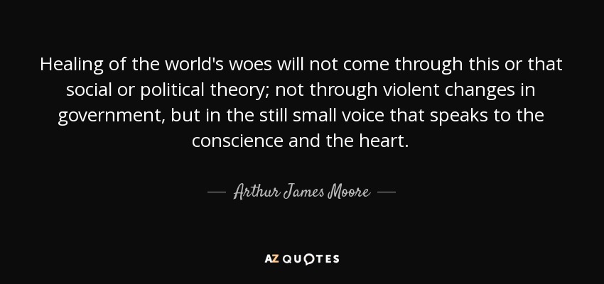 Healing of the world's woes will not come through this or that social or political theory; not through violent changes in government, but in the still small voice that speaks to the conscience and the heart. - Arthur James Moore