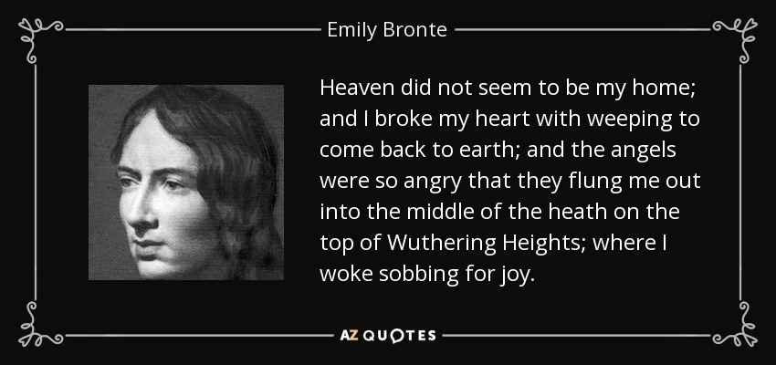 Heaven did not seem to be my home; and I broke my heart with weeping to come back to earth; and the angels were so angry that they flung me out into the middle of the heath on the top of Wuthering Heights; where I woke sobbing for joy. - Emily Bronte
