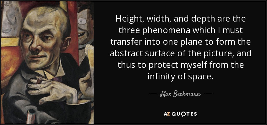 Height, width, and depth are the three phenomena which I must transfer into one plane to form the abstract surface of the picture, and thus to protect myself from the infinity of space. - Max Beckmann