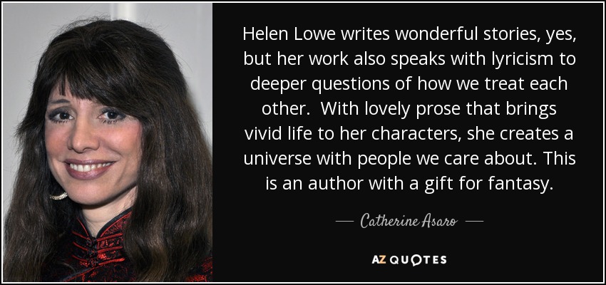 Helen Lowe writes wonderful stories, yes, but her work also speaks with lyricism to deeper questions of how we treat each other. With lovely prose that brings vivid life to her characters, she creates a universe with people we care about. This is an author with a gift for fantasy. - Catherine Asaro