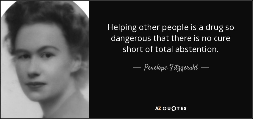 Helping other people is a drug so dangerous that there is no cure short of total abstention. - Penelope Fitzgerald