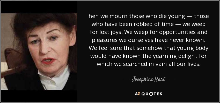 hen we mourn those who die young — those who have been robbed of time — we weep for lost joys. We weep for opportunities and pleasures we ourselves have never known. We feel sure that somehow that young body would have known the yearning delight for which we searched in vain all our lives. - Josephine Hart