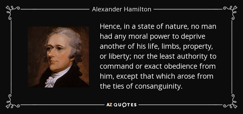 Hence, in a state of nature, no man had any moral power to deprive another of his life, limbs, property, or liberty; nor the least authority to command or exact obedience from him, except that which arose from the ties of consanguinity. - Alexander Hamilton
