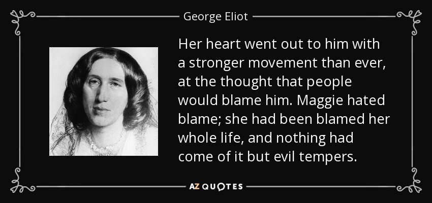 Her heart went out to him with a stronger movement than ever, at the thought that people would blame him. Maggie hated blame; she had been blamed her whole life, and nothing had come of it but evil tempers. - George Eliot