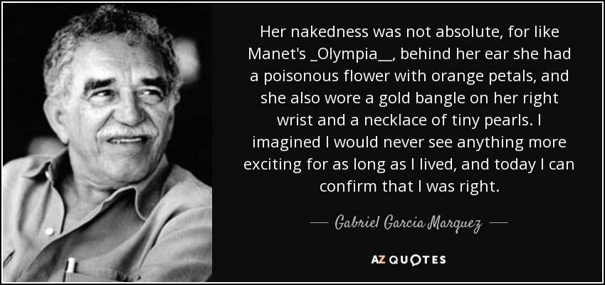 Her nakedness was not absolute, for like Manet's _Olympia__, behind her ear she had a poisonous flower with orange petals, and she also wore a gold bangle on her right wrist and a necklace of tiny pearls. I imagined I would never see anything more exciting for as long as I lived, and today I can confirm that I was right. - Gabriel Garcia Marquez