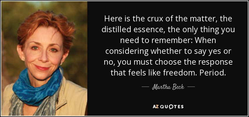 Here is the crux of the matter, the distilled essence, the only thing you need to remember: When considering whether to say yes or no, you must choose the response that feels like freedom. Period. - Martha Beck