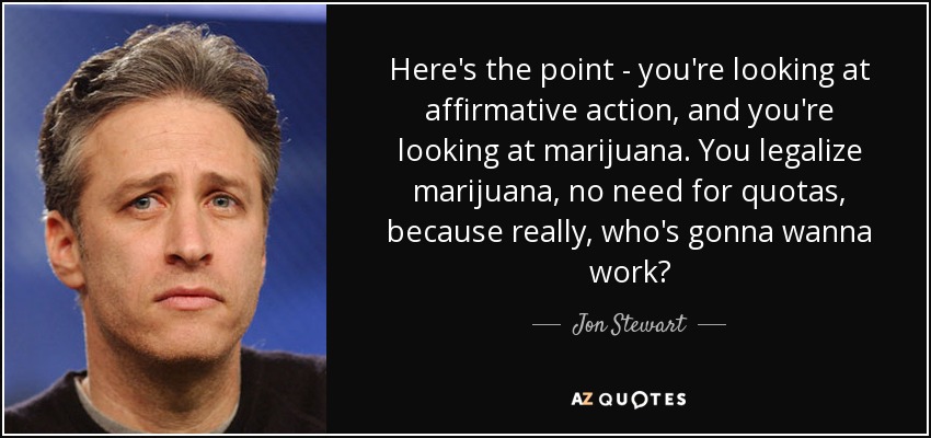 Here's the point - you're looking at affirmative action, and you're looking at marijuana. You legalize marijuana, no need for quotas, because really, who's gonna wanna work? - Jon Stewart