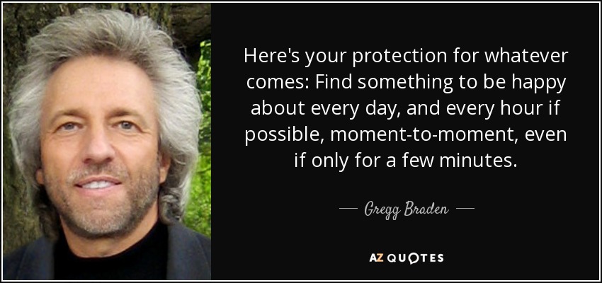 Here's your protection for whatever comes: Find something to be happy about every day, and every hour if possible, moment-to-moment, even if only for a few minutes. - Gregg Braden