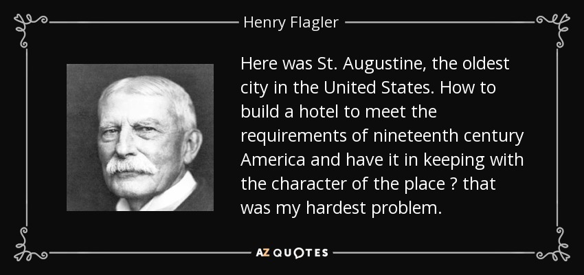 Here was St. Augustine, the oldest city in the United States. How to build a hotel to meet the requirements of nineteenth century America and have it in keeping with the character of the place ? that was my hardest problem. - Henry Flagler