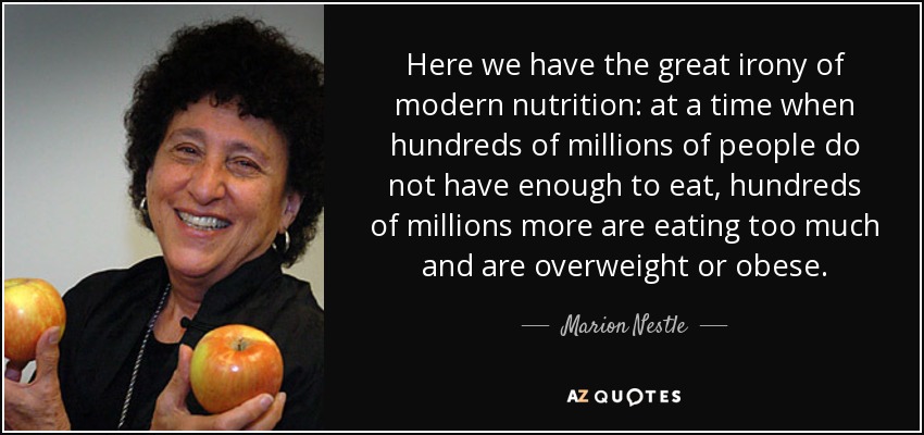Here we have the great irony of modern nutrition: at a time when hundreds of millions of people do not have enough to eat, hundreds of millions more are eating too much and are overweight or obese. - Marion Nestle