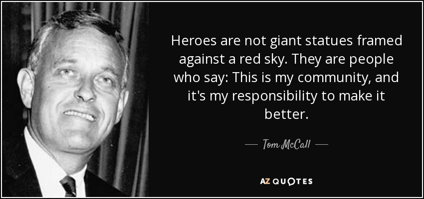 Heroes are not giant statues framed against a red sky. They are people who say: This is my community, and it's my responsibility to make it better. - Tom McCall