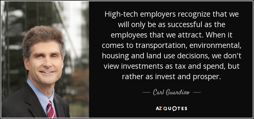 High-tech employers recognize that we will only be as successful as the employees that we attract. When it comes to transportation, environmental, housing and land use decisions, we don't view investments as tax and spend, but rather as invest and prosper. - Carl Guardino