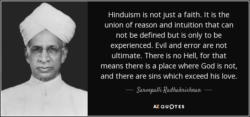 Hinduism is not just a faith. It is the union of reason and intuition that can not be defined but is only to be experienced. Evil and error are not ultimate. There is no Hell, for that means there is a place where God is not, and there are sins which exceed his love. - Sarvepalli Radhakrishnan