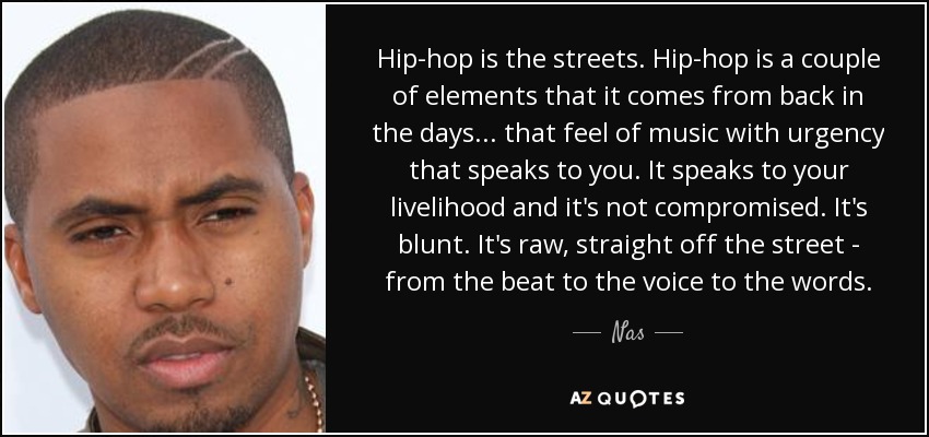 El hip-hop es la calle. El hip-hop es un par de elementos de los que procede... esa sensación de música con urgencia que te habla. Habla de tu medio de vida y no es comprometido. Es contundente. Es cruda, directamente de la calle, desde el ritmo hasta la voz y las palabras. - Nas
