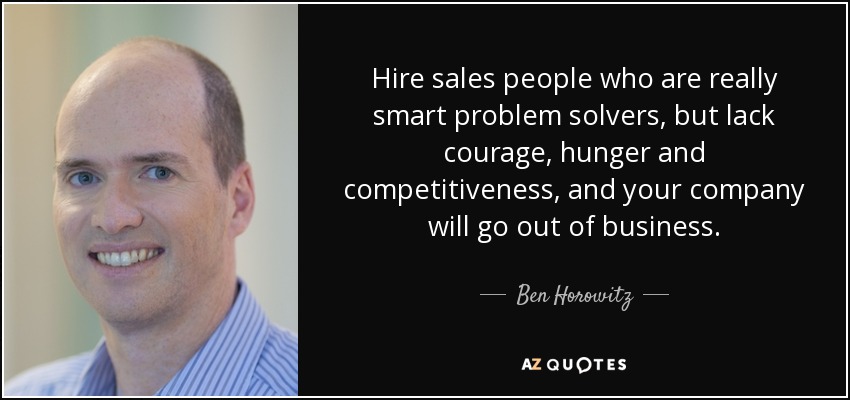 Hire sales people who are really smart problem solvers, but lack courage, hunger and competitiveness, and your company will go out of business. - Ben Horowitz