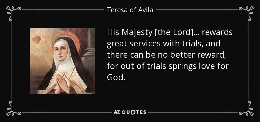 Su Majestad [el Señor] . . recompensa los grandes servicios con pruebas, y no puede haber mejor recompensa, porque de las pruebas nace el amor a Dios. - Teresa de Ávila