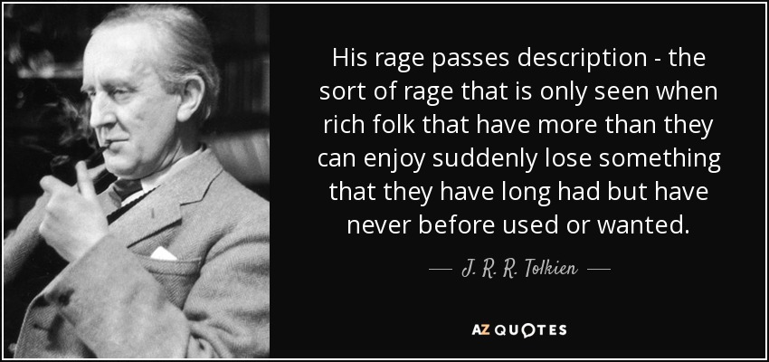 His rage passes description - the sort of rage that is only seen when rich folk that have more than they can enjoy suddenly lose something that they have long had but have never before used or wanted. - J. R. R. Tolkien