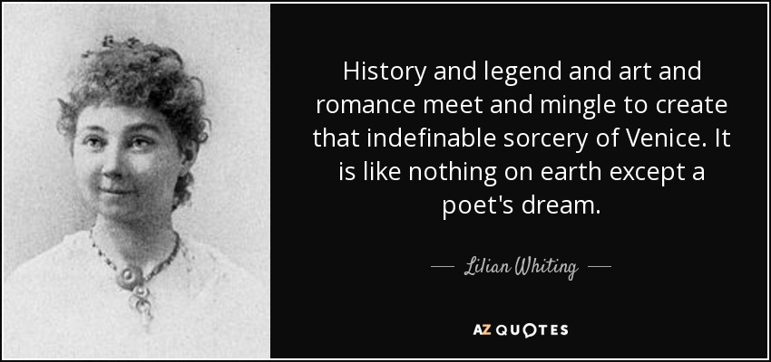 History and legend and art and romance meet and mingle to create that indefinable sorcery of Venice. It is like nothing on earth except a poet's dream. - Lilian Whiting