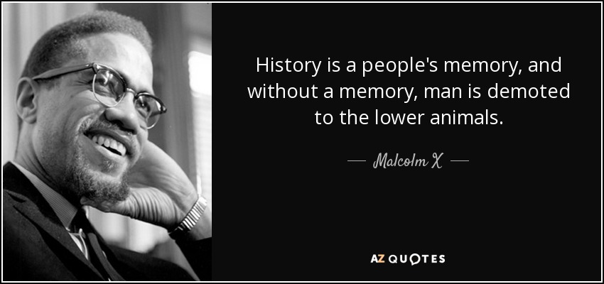 History is a people's memory, and without a memory, man is demoted to the lower animals. - Malcolm X