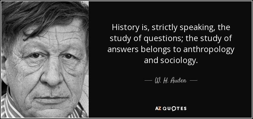 History is, strictly speaking, the study of questions; the study of answers belongs to anthropology and sociology. - W. H. Auden