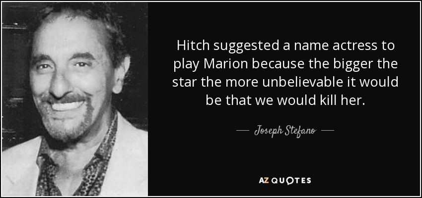 Hitch suggested a name actress to play Marion because the bigger the star the more unbelievable it would be that we would kill her. - Joseph Stefano