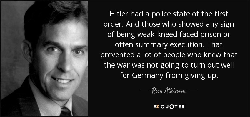 Hitler had a police state of the first order. And those who showed any sign of being weak-kneed faced prison or often summary execution. That prevented a lot of people who knew that the war was not going to turn out well for Germany from giving up. - Rick Atkinson