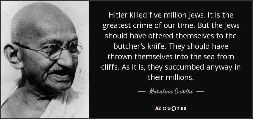 Hitler killed five million Jews. It is the greatest crime of our time. But the Jews should have offered themselves to the butcher's knife. They should have thrown themselves into the sea from cliffs. As it is, they succumbed anyway in their millions. - Mahatma Gandhi