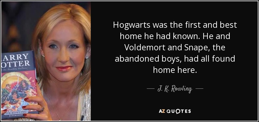 Hogwarts was the first and best home he had known. He and Voldemort and Snape, the abandoned boys, had all found home here. - J. K. Rowling