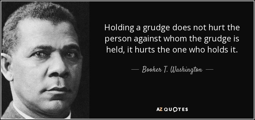 Holding a grudge does not hurt the person against whom the grudge is held, it hurts the one who holds it. - Booker T. Washington