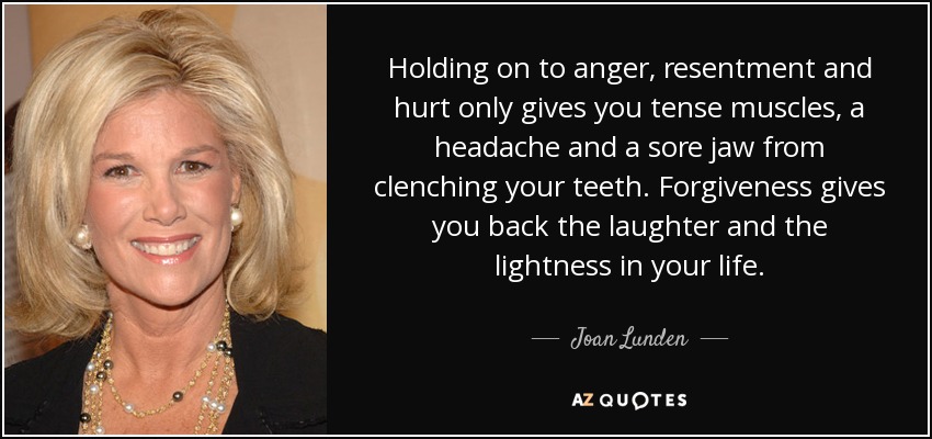 Aferrarte a la ira, el resentimiento y el dolor sólo te produce tensión muscular, dolor de cabeza y dolor de mandíbula por apretar los dientes. El perdón te devuelve la risa y la ligereza a tu vida. - Joan Lunden